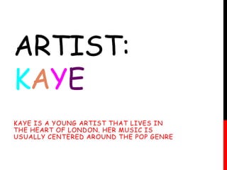 ARTIST: 
KAYE 
KAYE IS A YOUNG ARTIST THAT LIVES IN 
THE HEART OF LONDON. HER MUSIC IS 
USUALLY CENTERED AROUND THE POP GENRE 
 
