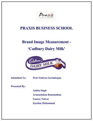 PRAXIS BUSINESS SCHOOL


         Brand Image Measurement -
                ‘Cadbury Dairy Milk’




Submitted To:     Prof. Srinivas Govindrajan


Presented By:
                  Ankita Singh
                  Arunachalam Ramanathan
                  Gaurav Talwar
                  Zeeshan Mohammad
 