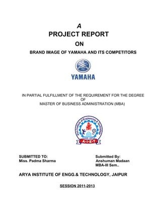 A
              PROJECT REPORT
                            ON
     BRAND IMAGE OF YAMAHA AND ITS COMPETITORS




 IN PARTIAL FULFILLMENT OF THE REQUIREMENT FOR THE DEGREE
                             OF
          MASTER OF BUSINESS ADMINISTRATION (MBA)




SUBMITTED TO:                            Submitted By:
Miss. Padma Sharma                       Anshuman Madaan
                                         MBA-III Sem..

ARYA INSTITUTE OF ENGG.& TECHNOLOGY, JAIPUR

                     SESSION 2011-2013
 