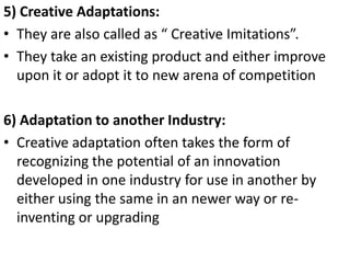 .




5) Creative Adaptations:
• They are also called as “ Creative Imitations”.
• They take an existing product and either improve
  upon it or adopt it to new arena of competition

6) Adaptation to another Industry:
• Creative adaptation often takes the form of
  recognizing the potential of an innovation
  developed in one industry for use in another by
  either using the same in an newer way or re-
  inventing or upgrading
 
