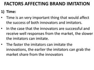 FACTORS AFFECTING BRAND IMITATION
1) Time:
• Time is an very important thing that would affect
   the success of both innovators and imitators.
• In the case that the innovators are successful and
   receive well responses from the market, the slower
   the imitators can imitate.
• The faster the imitators can imitate the
   innovations, the earlier the imitators can grab the
   market share from the innovators
 