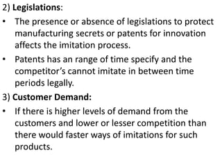 2) Legislations:
• The presence or absence of legislations to protect
    manufacturing secrets or patents for innovation
    affects the imitation process.
• Patents has an range of time specify and the
    competitor’s cannot imitate in between time
    periods legally.
3) Customer Demand:
• If there is higher levels of demand from the
    customers and lower or lesser competition than
    there would faster ways of imitations for such
    products.
 