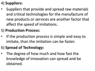 4) Suppliers:
• Suppliers that provide and spread raw materials
   and critical technologies for the manufacture of
   new products or services are another factor that
   affect the speed of imitations.
5) Production Process:
• If the production process is simple and easy to
   imitate, than the imitation can be faster.
6) Spread of Technology:
• The degree of how much and how fast the
   knowledge of innovation can spread and be
   obtained.
 