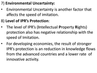 7) Environmental Uncertainty:
• Environmental Uncertainty is another factor that
    affects the speed of imitation.
8) Level of IPR’s Protection:
• The level of IPR’s (Intellectual Property Rights)
    protection also has negative relationship with the
    speed of Imitation.
• For developing economies, the result of stronger
    IPR’s protection is an reduction in knowledge flows
    from the advanced countries and a lower rate of
    innovative activity.
 