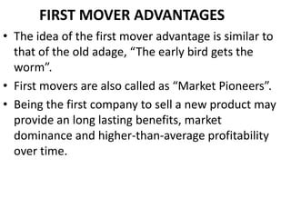 FIRST MOVER ADVANTAGES
• The idea of the first mover advantage is similar to
  that of the old adage, “The early bird gets the
  worm”.
• First movers are also called as “Market Pioneers”.
• Being the first company to sell a new product may
  provide an long lasting benefits, market
  dominance and higher-than-average profitability
  over time.
 
