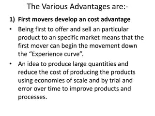 The Various Advantages are:-
1) First movers develop an cost advantage
• Being first to offer and sell an particular
   product to an specific market means that the
   first mover can begin the movement down
   the “Experience curve”.
• An idea to produce large quantities and
   reduce the cost of producing the products
   using economies of scale and by trial and
   error over time to improve products and
   processes.
 