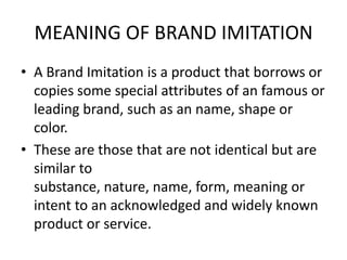 MEANING OF BRAND IMITATION
• A Brand Imitation is a product that borrows or
  copies some special attributes of an famous or
  leading brand, such as an name, shape or
  color.
• These are those that are not identical but are
  similar to
  substance, nature, name, form, meaning or
  intent to an acknowledged and widely known
  product or service.
 