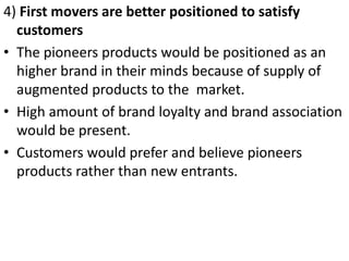 .




4) First movers are better positioned to satisfy
  customers
• The pioneers products would be positioned as an
  higher brand in their minds because of supply of
  augmented products to the market.
• High amount of brand loyalty and brand association
  would be present.
• Customers would prefer and believe pioneers
  products rather than new entrants.
 