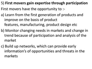 .




5) First movers gain expertise through participation
First movers have the opportunity to :-
a) Learn from the first generation of products and
   improve on the basis of product
   features, manufacturing, product design etc
b) Monitor changing needs in markets and change in
   trend because of participation and analysis of the
   market
c) Build up networks, which can provide early
   information’s of opportunities and threats in the
   markets
 