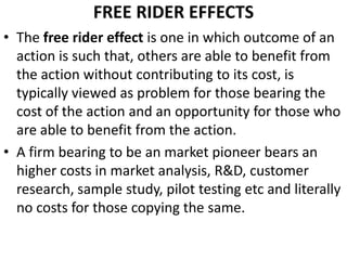 FREE RIDER EFFECTS
• The free rider effect is one in which outcome of an
  action is such that, others are able to benefit from
  the action without contributing to its cost, is
  typically viewed as problem for those bearing the
  cost of the action and an opportunity for those who
  are able to benefit from the action.
• A firm bearing to be an market pioneer bears an
  higher costs in market analysis, R&D, customer
  research, sample study, pilot testing etc and literally
  no costs for those copying the same.
 