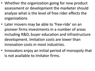 • Whether the organization going for new product
                           .




  assessment or development the marketer should
  analyze what is the level of free rider effects the
  organizations
• Later movers may be able to ‘free-ride’ on an
  pioneer firms investments in a number of areas
  including R&D, buyer education and infrastructure
  development. Imitation costs are lower than
  innovation costs in most industries.
• Innovators enjoy an initial period of monopoly that
  is not available to imitator firms.
 