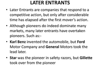 LATER ENTRANTS
• Later Entrants are companies that respond to a
  competitive action, but only after considerable
  time has elapsed after the first mover’s action.
• Although pioneers do indeed dominate many
  markets, many later entrants have overtaken
  pioneers. Such as:-
• Karl Benz invented the automobile, but Ford
  Motor Company and General Motors took the
  lead later.
• Star was the pioneer in safety razors, but Gillette
  took over from the pioneer
 