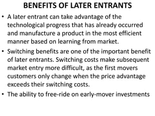 BENEFITS OF LATER ENTRANTS
• A later entrant can take advantage of the
  technological progress that has already occurred
  and manufacture a product in the most efficient
  manner based on learning from market.
• Switching benefits are one of the important benefit
  of later entrants. Switching costs make subsequent
  market entry more difficult, as the first movers
  customers only change when the price advantage
  exceeds their switching costs.
• The ability to free-ride on early-mover investments
 