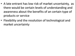 • A late entrant has low risk of market uncertainty, as
  there would be certain levels of understanding and
  awareness about the benefits of an certain type of
  products or service
• Flexibility and the resolution of technological and
  market uncertainty
 