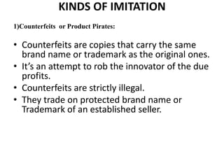 KINDS OF IMITATION
1)Counterfeits or Product Pirates:

• Counterfeits are copies that carry the same
  brand name or trademark as the original ones.
• It’s an attempt to rob the innovator of the due
  profits.
• Counterfeits are strictly illegal.
• They trade on protected brand name or
  Trademark of an established seller.
 