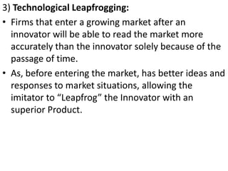 .




3) Technological Leapfrogging:
• Firms that enter a growing market after an
  innovator will be able to read the market more
  accurately than the innovator solely because of the
  passage of time.
• As, before entering the market, has better ideas and
  responses to market situations, allowing the
  imitator to “Leapfrog” the Innovator with an
  superior Product.
 