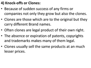 .




4) Knock-offs or Clones:
• Because of sudden success of any firms or
  companies not only they grow but also the clones.
• Clones are those which are to the original but they
  carry different Brand names.
• Often clones are legal product of their own right.
• The absence or expiration of patents, copyrights
  and trademarks makes many of them legal.
• Clones usually sell the same products at an much
  lesser prices.
 