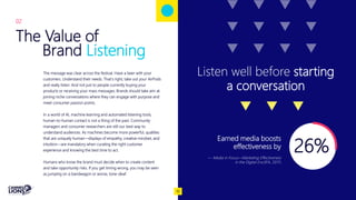 The Value of
Brand Listening
Capitalize on low hanging fruit
to identify a ballpark
The message was clear across the festival. Have a beer with your
customers. Understand their needs. That’s right, take out your AirPods
and really listen. And not just to people currently buying your
products or receiving your mass messages. Brands should take aim at
joining niche conversations where they can engage with purpose and
meet consumer passion points.
In a world of AI, machine learning and automated listening tools,
human-to-human contact is not a thing of the past. Community
managers and consumer researchers are still our best way to
understand audiences. As machines become more powerful, qualities
that are uniquely human—displays of empathy, creative mindset, and
intuition—are mandatory when curating the right customer
experience and knowing the best time to act.
Humans who know the brand must decide when to create content
and take opportunity risks. If you get timing wrong, you may be seen
as jumping on a bandwagon or worse, tone-deaf.
02
Listen well before starting
a conversation
26%
Earned media boosts
effectiveness by
— Media in Focus—Marketing Effectiveness
in the Digital Era (IPA, 2017)
10
 