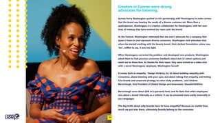 Creators in Cannes were strong
advocates for listening.
Actress Kerry Washington pushed on her partnership with Neutrogena to make certain
that the brand was hearing the needs of a diverse customer set. More than a
spokesperson, Washington is a creative collaborator for Neutrogena, with her own
lines of makeup that have evolved her input with the brand.
At the Festival, Washington reiterated that she won’t advocate for a company that
doesn’t listen to and represent diverse customers. Washington told attendees that
when she started working with the beauty brand, their darkest foundation colour was
‘tan’; suffice to say, it was too light.
When Neutrogena corrected the problem and developed new products, Washington
asked them to find previous consumer feedback about lack of colour options and
reach out to those fans. As thanks for their input, they were invited to a video chat
with a secret Neutrogena employee, Washington herself.
It comes back to empathy. ‘Design thinking [is] all about building empathy with
consumers, about listening with your eyes, and about taking that empathy and linking
it to brands and corporate strategy to solve tricky problems,’ said Andrew
Barraclough, Vice President of Global Design and Innovation, GlaxoSmithKline.
Barraclough cares about GSK on a personal level, and he feels that when employees
care about a brand internally as a culture, it can be emulated more easily externally in
our campaigns.
The big truth about why brands have to have empathy? Because no matter how
much we put into them, ultimately brands belong to the consumer.
11
 