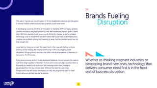 This year in Cannes, we saw disruption in firmly established industries and disruption
in remote markets where industry best practices could never work.
In developing countries, the flow of innovation is changing. With no legacy systems,
creative innovators are playing leapfrog over well-established nations given a blank
slate. With less regulation and governments thirsty for change, as well as cheaper
technology costs to implement new tech rather than build roads and infrastructure,
creatives are problem-solving and investing in areas that the Western world has not
fully bought into.
Local talent is rising up to meet this need. Such is the case with Zipline, a drone
delivery service helping the medical community in Africa by skipping roads
altogether, bringing blood, vaccines, and other critical aid anywhere in Rwanda, on-
demand, in 15-20 minutes.
Flying autonomously and on locally developed batteries, drones prevent the need to
cold store large supplies in hospitals. Doctors and nurses can place supply orders as
frequently as needed and receive an SMS message when their package is
parachuted from the sky minutes later. Without the need for cold-chain
infrastructure and with waste elimination on-site, the programme paid for itself.
Home deliveries globally are not far behind.
Whether re-thinking stagnant industries or
developing brand new ones, technology that
delivers consumer need first is in the front
seat of business disruption
Brands Fueling
Disruption
04
15
 