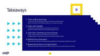 Takeaways
1. Think small to launch big
Having a clear brand purpose will keep you focused in your lane and able to
look for the needs of niche audiences where you can make a clear impact.
2. Listen with empathy
Changemaker brands succeed at serving what the consumer truly
wants and understand that the brand ultimately belongs to them.
3. Learn from machines but trust a human
Put your data and brand trust in the hands of a human who can
understand when it is time to take risks and how to rethink creative solutions.
4. Redirect the conversation
Take control of cultural discussion by employing creative judo and harnessing competitive momentum.
5. Beware that activism isn’t opportunism
Balance the equity your brand gives with what you borrow as you can’t wash off claims of insincerity.
18
 