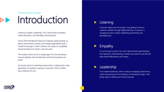 Introduction
Listening. Empathy. Leadership. This is what drives innovation,
market disruption, and ultimately, brand purpose.
At the 2019 International Festival of Creativity, leading brands, as
well as new entrants, activists, and change organisations built a
model for the ways in which creatives can impact or completely
disrupt business and culture—and vice versa.
The modern brand can be a change agent for how we behave,
how we legislate, how we represent, and how we preserve our
world.
As brands evolve to meet these needs, there’s a feeling that a new
generation of creatives is saying to customers, ‘here’s a better
way, made just for you.’
Theme: Brand Impact
Listening
Consumer safaris are not enough. Truly getting to know a
customer, whether through digital listening or in person, is
changing business models, establishing authenticity and
rebuilding trust
Empathy
It’s not enough to listen if you don’t demonstrate responsiveness
and ingenuity. Understanding a market’s pain points is just the first
step toward effectiveness and impact.
Leadership
True creative leadership, which is taking increasingly varied forms,
means discovering and committing to accelerating change—and
being ready to defend your brand’s purpose.
3
 