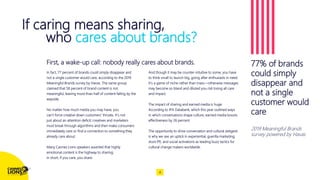 If caring means sharing,
who cares about brands?
Capitalize on low hanging fruit
to identify a ballpark
In fact, 77 percent of brands could simply disappear and
not a single customer would care, according to the 2019
Meaningful Brands survey by Havas. The same group
claimed that 58 percent of brand content is not
meaningful, leaving more than half of content falling by the
wayside.
No matter how much media you may have, you
can’t force creative down customers’ throats. It’s not
just about an attention deficit; creatives and marketers
must break through algorithms and then make consumers
immediately care or find a connection to something they
already care about.
Many Cannes Lions speakers asserted that highly
emotional content is the highway to sharing;
in short, if you care, you share.
And though it may be counter-intuitive to some, you have
to think small to launch big, going after enthusiasts in need.
It’s a game of niche rather than mass—otherwise messages
may become so bland and diluted you risk losing all care
and impact.
The impact of sharing and earned media is huge.
According to IPA Databank, which this year outlined ways
in which conversations shape culture, earned media boosts
effectiveness by 26 percent.
The opportunity to drive conversation and cultural zeitgeist
is why we see an uptick in experiential, guerilla marketing,
stunt PR, and social activations as leading buzz tactics for
cultural change makers worldwide.
77% of brands
could simply
disappear and
not a single
customer would
care
2019 Meaningful Brands
survey powered by Havas
4
First, a wake-up call: nobody really cares about brands.
 