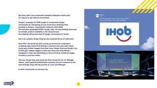 Capitalize on low hanging fruit
to identify a ballpark
But many other Lions-nominated examples employed creative judo
as a way to co-opt cultural conversation.
Droga5’s campaign for IHOP sought to commandeer burger
conversation by reimagining its own brand focus switching from
pancakes to burgers, renaming the restaurant chain IHOB.
The activation quadrupled IHOP’s burger sales, not only building awareness
for broader product availability in the restaurant but
also stealing a 60 percent share of burger conversation on Twitter.
Not to be outdone, Burger King has also mastered the art of redirection.
Since 2017, the brand has been turning up the heat for competitors,
co-opting angry tweets from Wendy’s customers who were upset about
losing spicy chicken nuggets from their menu. Burger King saw Wendy’s loss
as their gain, adding nuggets to their own menu and using Wendy’s
complaints in their own advertising to sell out of three months of nugget
inventory in just four weeks.
This year, Burger King took home the Direct Grand Prix for its ‘Whopper
Detour,’ which geofenced McDonald’s locations and sent customers to the
nearest Burger King with the promise of a one-cent Whopper.
In short, food brands are stirring it up.
7
 