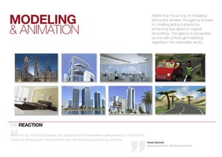 mOdeLing
                                                                                                  rather than focus only on modelling
                                                                                                  and scene renders, the agency focuses


& aniMation
                                                                                                  on creating lasting impressions,
                                                                                                  enhancing real values to magical
                                                                                                  proportions. the agency is recognised
                                                                                                  as one with a thorough marketing
                                                                                                  expertise in the real estate sector.




the reactiOn

We must say that Brand Impakt has proactive and extraordinary personalities in its team for
understanding project requirements and developing outstanding creatives.
                                                                                              Aman Qureshi
                                                                                              Managing Director, Lake View Real Estate
 