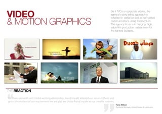 videO
                                                                                               be it tvcs or corporate videos, the
                                                                                               agency’s story telling approach is


& Motion Graphics
                                                                                               reflected in verbal as well as non-verbal
                                                                                               communications using this medium.
                                                                                               the agency focus is in bringing high
                                                                                               value film production values even for
                                                                                               the tightest budgets.




the reactiOn

We share a smooth and cordial working relationship, Brand Impakt adapted our vision as theirs’ and
got to the nucleus of our requirement. We are glad we chose Brand Impakt as our creative partners.
                                                                                                     Faraz Abbasi
                                                                                                     Purchase Manager, United Grease & Lubricants
 