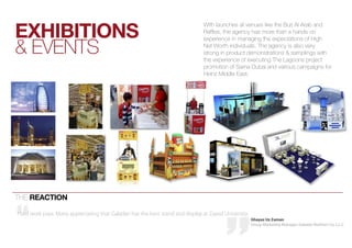 eXHibitiOnS
                                                                               With launches at venues like the burj al arab and
                                                                               raffles, the agency has more than a hands on


& events
                                                                               experience in managing the expectations of high
                                                                               net Worth individuals. the agency is also very
                                                                               strong in product demonstrations & samplings with
                                                                               the experience of executing the lagoons project
                                                                               promotion of sama Dubai and various campaigns for
                                                                               heinz Middle east.




the reactiOn

Hard work pays. Many appreciating that Galadari has the best stand and display at Zayed University.
                                                                                                      Ghayaz Uz Zaman
                                                                                                      Group Marketing Manager, Galadari Brothers Co. L.L.C
 