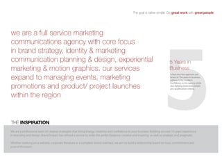 the goal is rather simple. Do great work with great people.




                                                                                                                           5
we are a full service marketing
communications agency with core focus
in brand strategy, identity & marketing
communication planning & design, experiential                                                                                    5 Years in
marketing & motion graphics. our services                                                                                        business
expand to managing events, marketing
                                                                                                                                 A feat very few agencies can
                                                                                                                                 boast of. The years in business,
                                                                                                                                 enhances the market’s
                                                                                                                                 confidence in the agency while
promotions and product/ project launches                                                                                         also helping overcome certain
                                                                                                                                 pre-qualification criteria.


within the region


the inSPiratiOn
We are a professional team of creative strategists that bring energy, creativity and confidence to your business. Building on over 10 years’ experience
in branding and design, Brand Impact has refined a service to strike the perfect balance: creative and inspiring as well as strategic and pragmatic.

Whether working on a website, corporate literature or a complete brand overhaul, we aim to build a relationship based on trust, commitment and
pure enthusiasm.
 