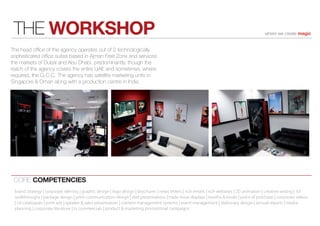 THE WORKSHOP                                                                                                                              where we create magic


The head ofﬁce of the agency operates out of 2 technologically
sophisticated ofﬁce suites based in Ajman Free Zone and services
the markets of Dubai and Abu Dhabi, predominantly, though the
reach of the agency covers the entire UAE and sometimes, where
required, the G.C.C. The agency has satellite marketing units in
Singapore & Oman along with a production centre in India.




 CORE COMPETENCIES
 brand strategy | corporate identity | graphic design | logo design | brochures | news letters | rich emails | rich websites | 2D animation | creative writing | 3d
 walkthroughs | package design | print communication design | dvd presentations | trade show displays | booths & kiosks | point of purchase | corporate videos
 | cd catalogues | print ads | speaker & sales presentation | content management systems | event management | stationary design | annual reports | media
 planning | corporate literature | tv commercials | product & marketing promotional campaigns
 