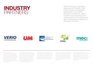induStry
                                                                                                                                                                 other than the day-to-day agency
                                                                                                                                                                 partners like print Facilities, audio


 partners
                                                                                                                                                                 & video studios, photographers,
                                                                                                                                                                 videographers, sound artists,
                                                                                                                                                                 promotion companies etc., brand
                                                                                                                                                                 impakt has close associations with
                                                                                                                                                                 renowned names in the industry, once
                                                                                                                                                                 again, emphasising the positioning of
                                                                                                                                                                 the brand in the market




Verio is a subsidiary of NTT                Universal Media is a full-service media        Fortune Promoseven is part of MCN – the        Mosaic is an end-to-end strategic production     Twice voted Adweek’s and Advertising
Communications, one of the largest          communications agency, and is part of MCN      largest group of advertising, marketing and    company focused in the industry segment          Age’s Global Media Agency of the Year 2006
companies in the world and supports         - the Middle East Communication Networks       media agencies in the Middle East and North    catering to Corporate Events, Weddings,          and 2007, MEC Global is one of the world’s
its operations with their highly reliable   (the biggest marketing communications          Africa. Promoseven, being part of MCN, is      Space Design & Infrastructure. The agency        leading media agency networks. With over
and scalable Global IP Network providing    holding company in the MENA region).           part of the Interpublic Group – one of the     is the expertise behind events organised         4,400 highly talented and motivated people
customers and partners with access to       Globally, they are part of the Universal       largest agency groups in the world. They are   by brands of the likes of Etisalat, Emirates     working across 84 countries, we manage
business solutions in more than 200         McCann network with 90 offices across 66       also affiliated with McCann Worldgroup.        Bank, Dubai International Film Festival, ICICI   more international assignments than any
countries. In January 2009, Verio was       countries. In the Middle East and North                                                       Prudential etc.                                  other network.
named “Best Web Hosting Company 2008        Africa, Universal Media has 19 offices in 17
by HostReview.com.                          countries. Their HQ is in Dubai.
 