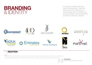 BRANDING
                                                                                            The agency’s expertise goes well
                                                                                            beyond creating logos. it starts with


& iDENTiTY
                                                                                            naming the brand, developing the
                                                                                            brand strategy, planning strategic and
                                                                                            tactical campaigns, with equal aptitude
                                                                                            practically in all industry segment.




THE REACTION

Nobody has shared with us reports the way you do. Your transparent reports help us understand
and evaluate performance with more clarity. This is why you are call the execution experts.
                                                                                                Alaa Murshid
                                                                                                Senior Marketing Manager, Sama Dubai
 