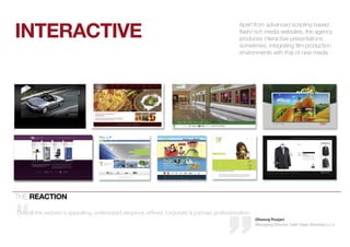 interactive
                                                                                                 apart from advanced scripting based
                                                                                                 flash/ rich media websites, the agency
                                                                                                 produces interactive presentations,
                                                                                                 sometimes, integrating film production
                                                                                                 environments with that of new media




the reactiOn

Overall the website is appealing, understated elegance, refined, corporate & portrays professionalism.
                                                                                                         Dhanraj Poojari
                                                                                                         Managing Director, Sukh Sagar (Bombay) L.L.C
 