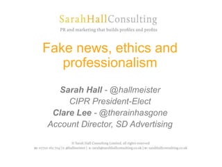 Fake news, ethics and
professionalism
Sarah Hall - @hallmeister
CIPR President-Elect
Clare Lee - @therainhasgone
Account Director, SD Advertising
 