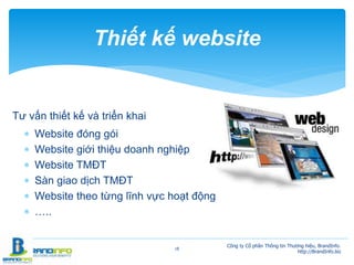 Tư vấn thiết kế và triển khai
 Website đóng gói
 Website giới thiệu doanh nghiệp
 Website TMĐT
 Sàn giao dịch TMĐT
 Website theo từng lĩnh vực hoạt động
 …..
18
Thiết kế website
Công ty Cổ phần Thông tin Thương hiệu, BrandInfo.
http://BrandInfo.biz
 