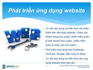  Tư vấn xây dựng và triển khai các phần
mềm trên nền tảng website: Chăm sóc
khách hàng trực tuyến, phần mềm quản
lý kinh doanh trực tuyến, phần mềm
quản lý công văn trực tuyến…
 Phát triển ứng dụng trên Facebook,
YouTube, Google, điện thoại di động
 Tư vấn xây dựng và triển khai các ứng
dụng website theo yêu cầu
19
Phát triển ứng dụng website
Công ty Cổ phần Thông tin Thương hiệu, BrandInfo.
http://BrandInfo.biz
 