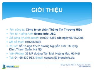  Tên công ty: Công ty cổ phần Thông Tin Thương Hiệu
 Tên tắt / tiếng Anh: Brand Info.,JSC
 Số đăng ký kinh doanh: 0103014360 cấp ngày 06/11/2006
 Mã số thuế: 0102063506
 Trụ sở: Số 15 ngõ 127/2 đường Nguyễn Trãi, Thượng
Đình,Thanh Xuân, Hà Nội
 Văn Phòng: 36 M7 đường Tân Mai, Hoàng Mai, Hà Nội
 Tel: 04- 66 830 933. Email: contact @ brandinfo.biz
Công ty Cổ phần Thông tin Thương hiệu, BrandInfo
http://BrandInfo.biz
2
GIỚI THIỆU
 