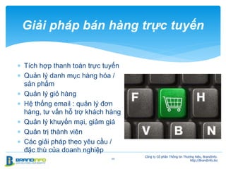  Tích hợp thanh toán trực tuyến
 Quản lý danh mục hàng hóa /
sản phẩm
 Quản lý giỏ hàng
 Hệ thống email : quản lý đơn
hàng, tư vấn hỗ trợ khách hàng
 Quản lý khuyến mại, giảm giá
 Quản trị thành viên
 Các giải pháp theo yêu cầu /
đặc thù của doanh nghiệp
20
Giải pháp bán hàng trực tuyến
Công ty Cổ phần Thông tin Thương hiệu, BrandInfo.
http://BrandInfo.biz
 