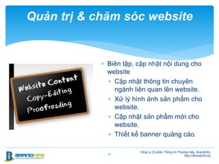  Biên tập, cập nhật nội dung cho
website
 Cập nhật thông tin chuyên
ngành liên quan lên website.
 Xử lý hình ảnh sản phẩm cho
website.
 Cập nhật sản phẩm mới cho
website.
 Thiết kế banner quảng cáo.
21
Quản trị & chăm sóc website
Công ty Cổ phần Thông tin Thương hiệu, BrandInfo.
http://BrandInfo.biz
 