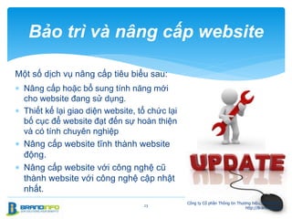Một số dịch vụ nâng cấp tiêu biểu sau:
 Nâng cấp hoặc bổ sung tính năng mới
cho website đang sử dụng.
 Thiết kế lại giao diện website, tổ chức lại
bố cục để website đạt đến sự hoàn thiện
và có tính chuyên nghiệp
 Nâng cấp website tĩnh thành website
động.
 Nâng cấp website với công nghệ cũ
thành website với công nghệ cập nhật
nhất.
23
Bảo trì và nâng cấp website
Công ty Cổ phần Thông tin Thương hiệu, BrandInfo.
http://BrandInfo.biz
 