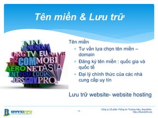 Tên miền
 Tư vấn lựa chọn tên miền –
domain
 Đăng ký tên miền : quốc gia và
quốc tế
 Đại lý chính thức của các nhà
cung cấp uy tín
Lưu trữ website- website hosting
25
Tên miền & Lưu trữ
Công ty Cổ phần Thông tin Thương hiệu, BrandInfo.
http://BrandInfo.biz
 