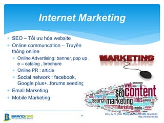  SEO – Tối ưu hóa website
 Online communcation – Truyền
thông online
 Online Advertising: banner, pop up ,
e – catalog , brochure
 Online PR : article
 Social network : facebook,
Google plus+..forums seeding
 Email Marketing
 Mobile Marketing
26
Internet Marketing
Công ty Cổ phần Thông tin Thương hiệu, BrandInfo.
http://BrandInfo.biz
 