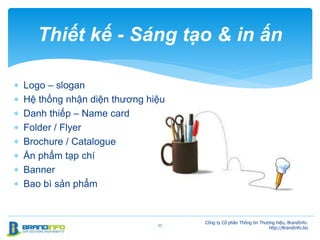  Logo – slogan
 Hệ thống nhận diện thương hiệu
 Danh thiếp – Name card
 Folder / Flyer
 Brochure / Catalogue
 Ấn phẩm tạp chí
 Banner
 Bao bì sản phẩm
27
Thiết kế - Sáng tạo & in ấn
Công ty Cổ phần Thông tin Thương hiệu, BrandInfo.
http://BrandInfo.biz
 