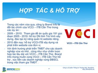 30
HỢP TÁC & HỖ TRỢ
Công ty Cổ phần Thông tin Thương hiệu, BrandInfo.
http://BrandInfo.biz
VCCI – ITB Cần Thơ
Trong các năm vừa qua, công ty Brand Info là
đối tác chính của VCCI – ITB Cần Thơ trong
các dự án :
- 2009 – 2010: Tham gia đề án quốc gia 191 giai
đoạn 2005 - 2010: hỗ trợ DN tỉnh Trà Vinh xây
dựng, đào tạo kỹ năng quản trị website riêng.
- 2010 đến nay: hỗ trợ VCCI-ITB xây dựng và
phát triển website của đơn vị.
- Với định hướng phát triển TMĐT cho các doanh
nghiệp vừa và nhỏ , cũng như như chiến lược
hợp tác lâu dài với VCCI – ITB Cần Thơ. Brand
Info mong muốn cùng VCCI – ITB Cần Thơ hỗ
trợ , xúc tiến các doanh nghiệp vùng ĐBSCL
trong việc tham gia TMĐT .
 