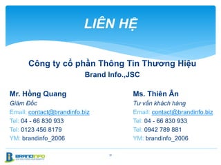 LIÊN HỆ
31
Mr. Hồng Quang
Giám Đốc
Email: contact@brandinfo.biz
Tel: 04 - 66 830 933
Tel: 0123 456 8179
YM: brandinfo_2006
Công ty cổ phần Thông Tin Thương Hiệu
Brand Info.,JSC
Ms. Thiên Ân
Tư vấn khách hàng
Email: contact@brandinfo.biz
Tel: 04 - 66 830 933
Tel: 0942 789 881
YM: brandinfo_2006
 