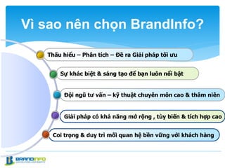 Coi trọng & duy trì mối quan hệ bền vững với khách hàng
Giải pháp có khả năng mở rộng , tùy biến & tích hợp cao
Đội ngũ tư vấn – kỹ thuật chuyên môn cao & thâm niên
Sự khác biệt & sáng tạo để bạn luôn nổi bật
Thấu hiểu – Phân tích – Đề ra Giải pháp tối ưu
Vì sao nên chọn BrandInfo?
 