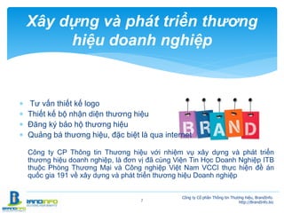  Tư vấn thiết kế logo
 Thiết kế bộ nhận diện thương hiệu
 Đăng ký bảo hộ thương hiệu
 Quảng bá thương hiệu, đặc biệt là qua internet
Công ty CP Thông tin Thương hiệu với nhiệm vụ xây dựng và phát triển
thương hiệu doanh nghiệp, là đơn vị đã cùng Viện Tin Học Doanh Nghiệp ITB
thuộc Phòng Thương Mại và Công nghiệp Việt Nam VCCI thực hiện đề án
quốc gia 191 về xây dựng và phát triển thương hiệu Doanh nghiệp
7
Xây dựng và phát triển thương
hiệu doanh nghiệp
Công ty Cổ phần Thông tin Thương hiệu, BrandInfo.
http://BrandInfo.biz
 
